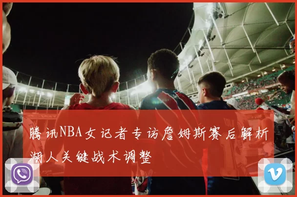 腾讯NBA女记者专访詹姆斯赛后解析湖人关键战术调整