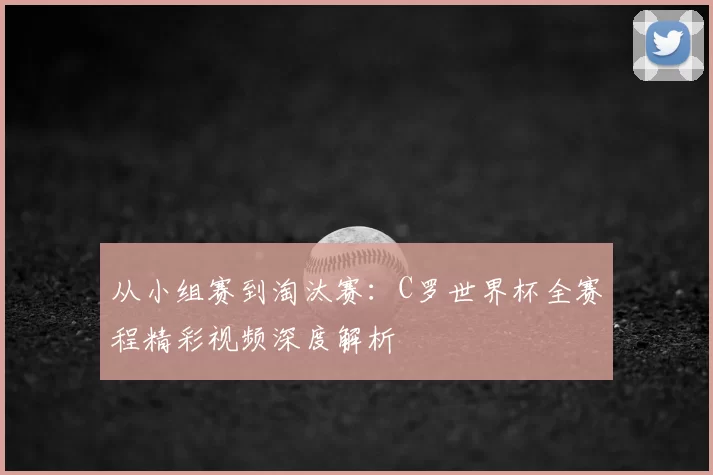 从小组赛到淘汰赛:C罗世界杯全赛程精彩视频深度解析