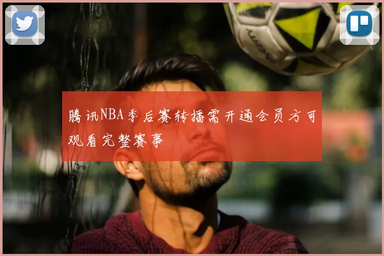 腾讯NBA季后赛转播需开通会员方可观看完整赛事