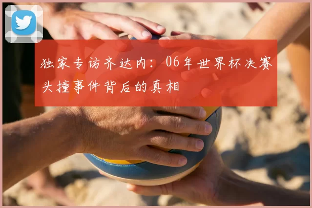 独家专访齐达内:06年世界杯决赛头撞事件背后的真相