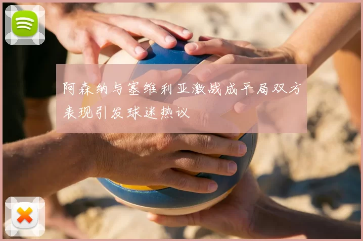 阿森纳与塞维利亚激战成平局双方表现引发球迷热议
