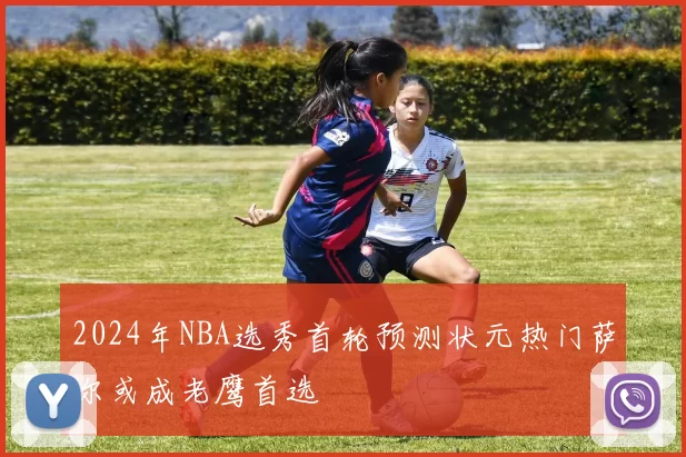2024年NBA选秀首轮预测状元热门萨尔或成老鹰首选