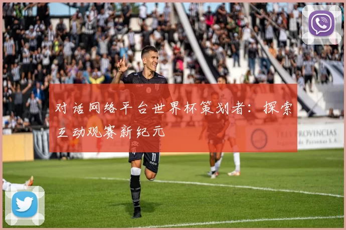 对话网络平台世界杯策划者:探索互动观赛新纪元