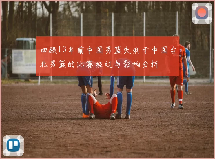 回顾13年前中国男篮失利于中国台北男篮的比赛经过与影响分析