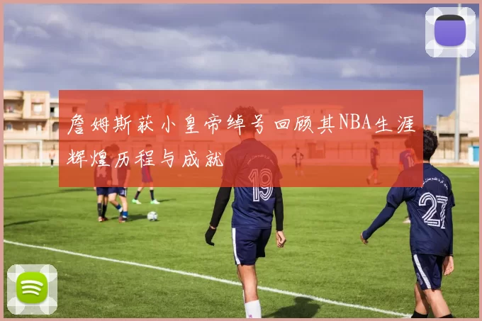 詹姆斯获小皇帝绰号回顾其NBA生涯辉煌历程与成就