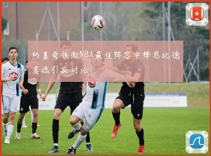 约基奇领衔NBA最佳阵容中锋恩比德落选引发讨论