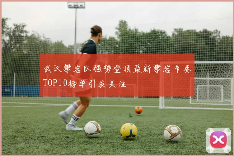 武汉攀岩队强势登顶最新攀岩节奏TOP10榜单引发关注