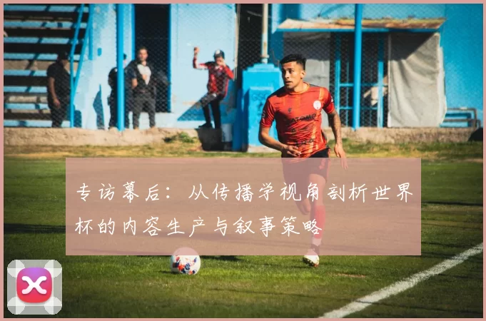 专访幕后:从传播学视角剖析世界杯的内容生产与叙事策略
