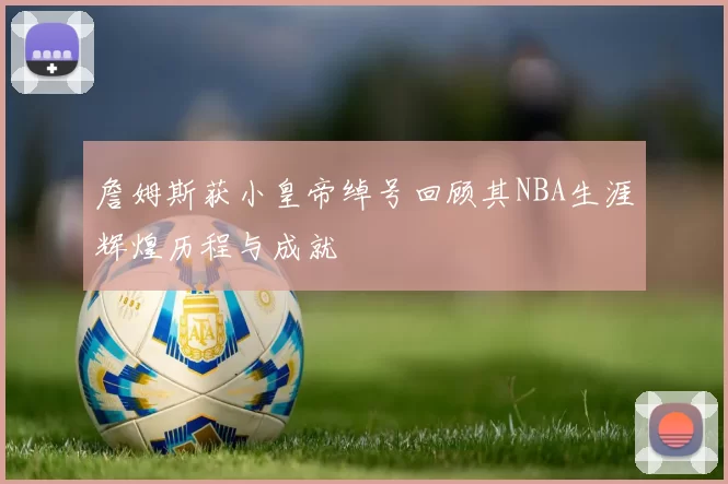 詹姆斯获小皇帝绰号回顾其NBA生涯辉煌历程与成就