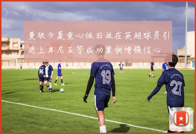 曼联今夏重心依旧放在英超球员引进上库尼亚等成功案例增强信心