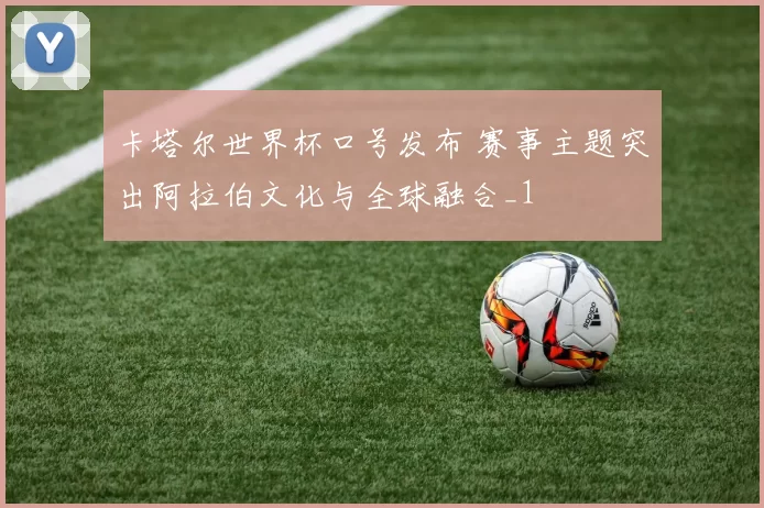 卡塔尔世界杯口号发布 赛事主题突出阿拉伯文化与全球融合_1