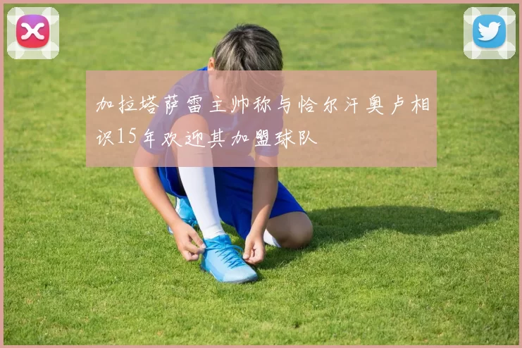 加拉塔萨雷主帅称与恰尔汗奥卢相识15年欢迎其加盟球队