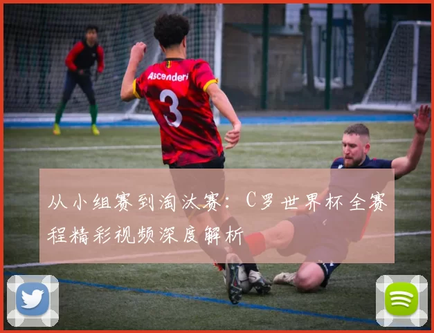 从小组赛到淘汰赛:C罗世界杯全赛程精彩视频深度解析