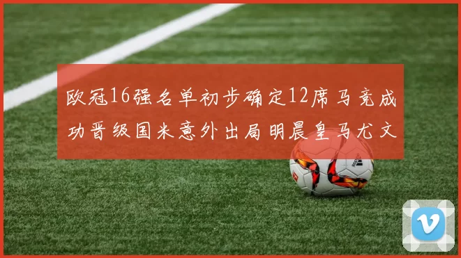 欧冠16强名单初步确定12席马竞成功晋级国米意外出局明晨皇马尤文巴黎争夺晋级资格