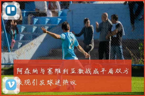 阿森纳与塞维利亚激战成平局双方表现引发球迷热议