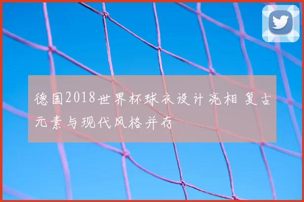 德国2018世界杯球衣设计亮相 复古元素与现代风格并存
