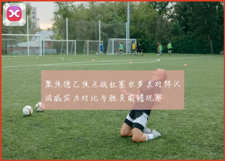 聚焦德乙焦点战杜塞尔多夫对阵汉诺威实力对比与胜负前瞻观察