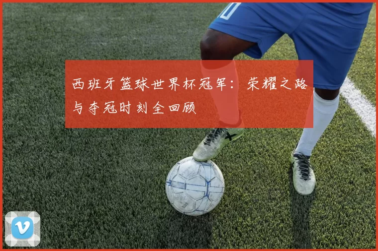 西班牙篮球世界杯冠军：荣耀之路与夺冠时刻全回顾