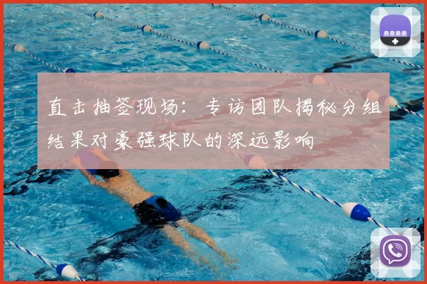 直击抽签现场:专访团队揭秘分组结果对豪强球队的深远影响
