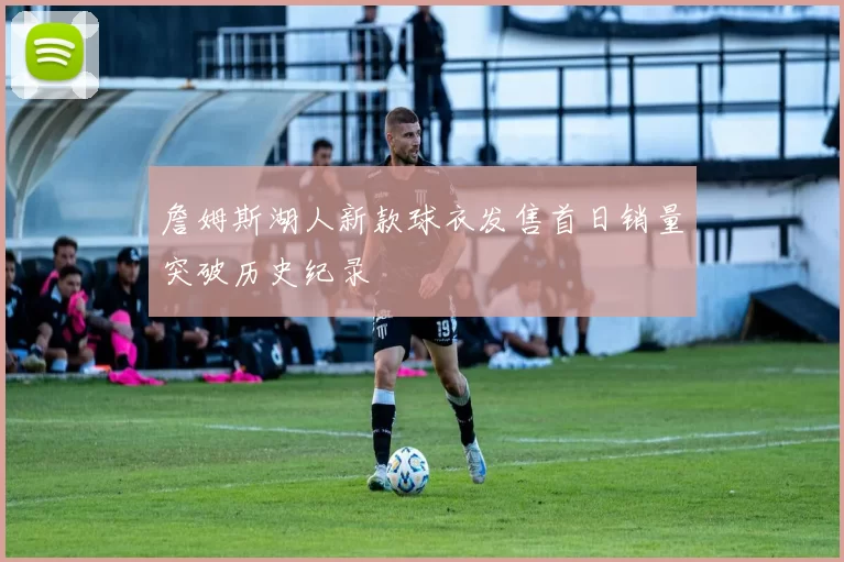 詹姆斯湖人新款球衣发售首日销量突破历史纪录
