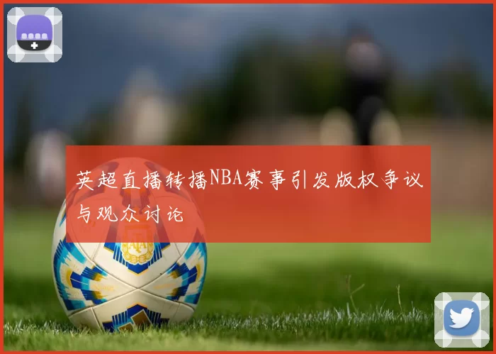 英超直播转播NBA赛事引发版权争议与观众讨论