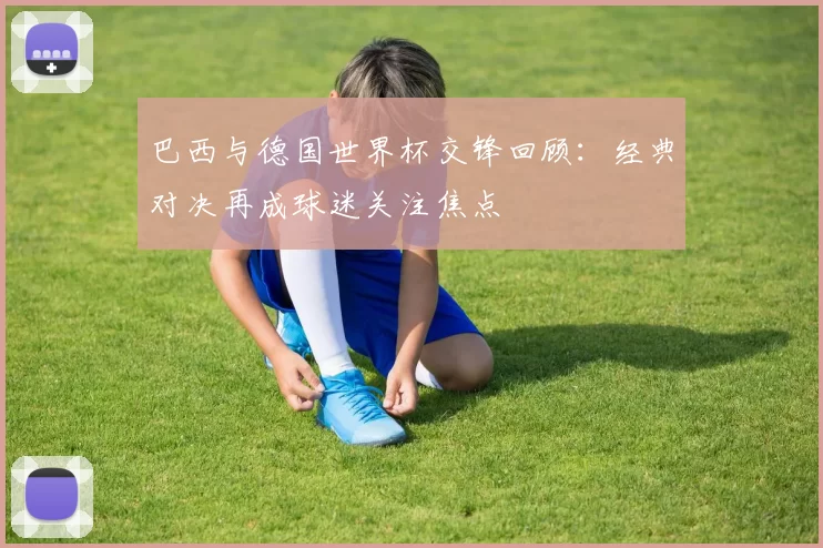 巴西与德国世界杯交锋回顾:经典对决再成球迷关注焦点