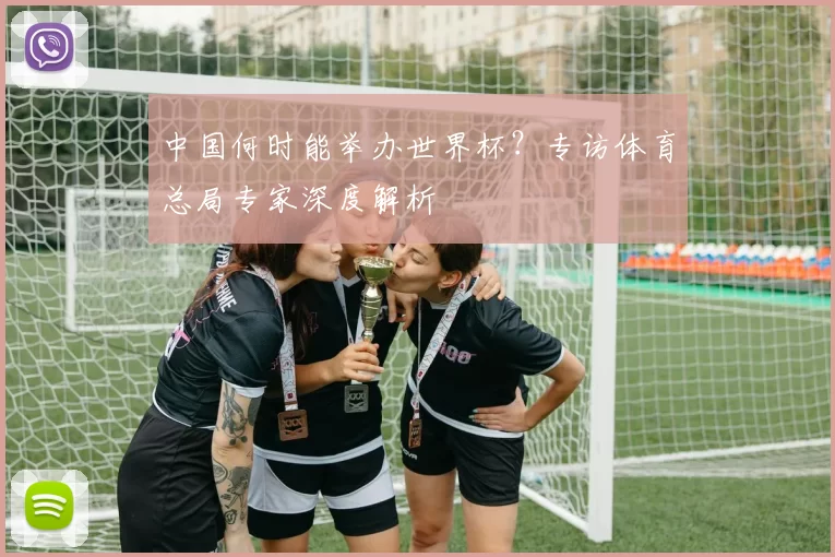 中国何时能举办世界杯？专访体育总局专家深度解析
