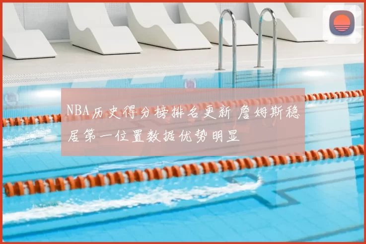NBA历史得分榜排名更新 詹姆斯稳居第一位置数据优势明显