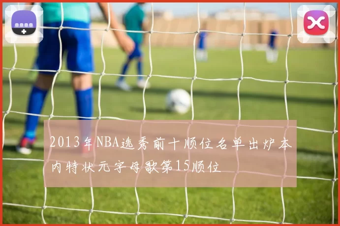 2013年NBA选秀前十顺位名单出炉本内特状元字母歌第15顺位