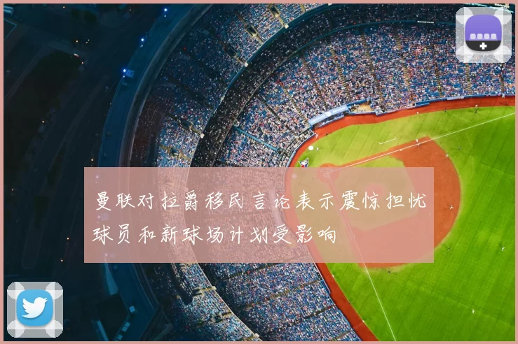 曼联对拉爵移民言论表示震惊担忧球员和新球场计划受影响