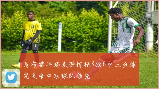 乌布雷半场表现惊艳8投6中三分球完美命中助球队领先