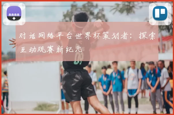 对话网络平台世界杯策划者:探索互动观赛新纪元