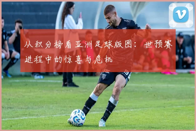 从积分榜看亚洲足球版图:世预赛进程中的惊喜与危机