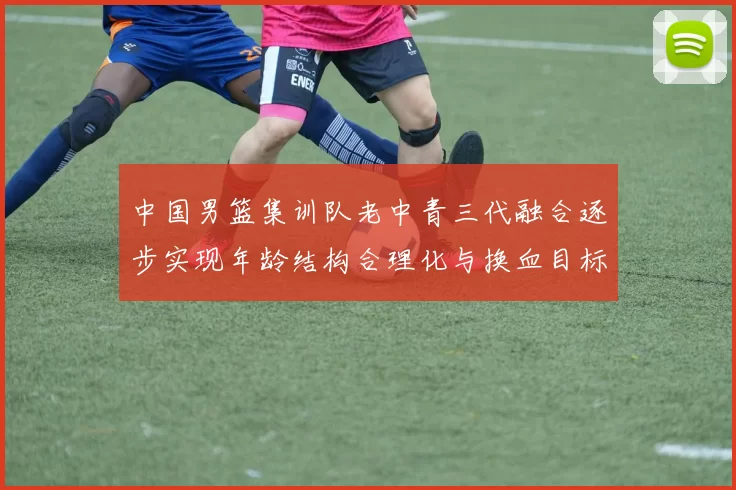 中国男篮集训队老中青三代融合逐步实现年龄结构合理化与换血目标