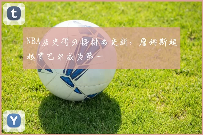 NBA历史得分榜排名更新,詹姆斯超越贾巴尔成为第一
