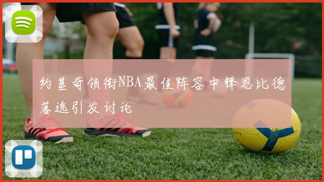 约基奇领衔NBA最佳阵容中锋恩比德落选引发讨论