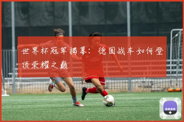 世界杯冠军揭幕：德国战车如何登顶荣耀之巅